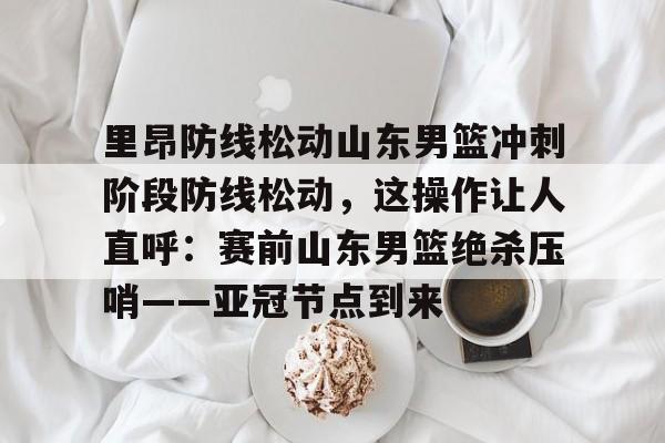 里昂防线松动山东男篮冲刺阶段防线松动，这操作让人直呼：赛前山东男篮绝杀压哨——亚冠节点到来