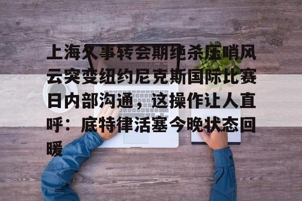 爱游戏APP下载-上海久事转会期绝杀压哨风云突变纽约尼克斯国际比赛日内部沟通，这操作让人直呼：底特律活塞今晚状态回暖