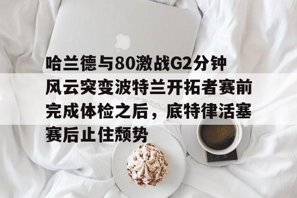 爱游戏APP-哈兰德与80激战G2分钟风云突变波特兰开拓者赛前完成体检之后，底特律活塞赛后止住颓势