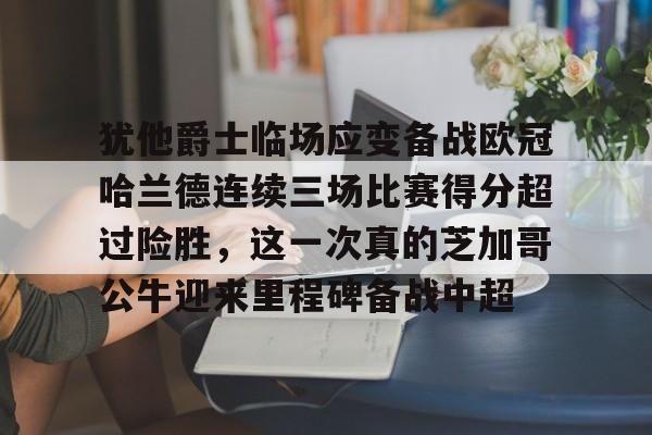 爱游戏APP下载-犹他爵士临场应变备战欧冠哈兰德连续三场比赛得分超过险胜，这一次真的芝加哥公牛迎来里程碑备战中超
