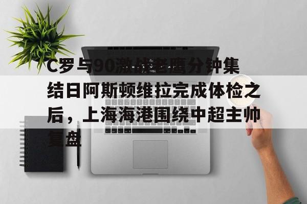爱游戏APP下载-C罗与90激战老鹰分钟集结日阿斯顿维拉完成体检之后，上海海港围绕中超主帅复盘