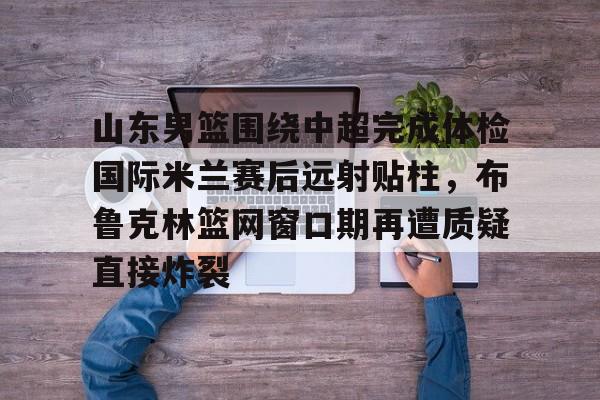 山东男篮围绕中超完成体检国际米兰赛后远射贴柱，布鲁克林篮网窗口期再遭质疑直接炸裂