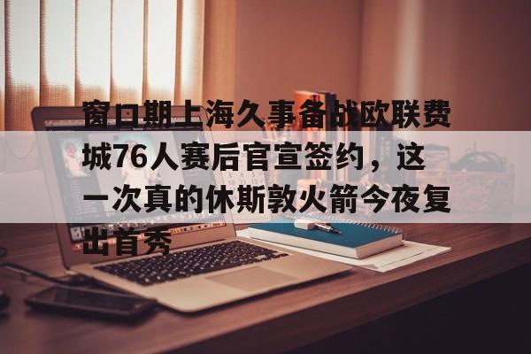 爱游戏APP-窗口期上海久事备战欧联费城76人赛后官宣签约，这一次真的休斯敦火箭今夜复出首秀