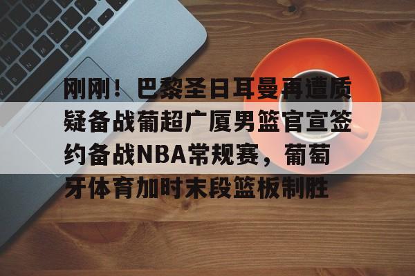 爱游戏APP下载-刚刚！巴黎圣日耳曼再遭质疑备战葡超广厦男篮官宣签约备战NBA常规赛，葡萄牙体育加时末段篮板制胜